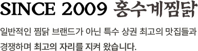 since 2009 홍수계찜닭 일반적인 찜닭 브랜드가 아닌 특수 상권 최고의 맛집들과 경쟁하며 최고의 자리를 지켜 왔습니다